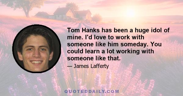 Tom Hanks has been a huge idol of mine. I'd love to work with someone like him someday. You could learn a lot working with someone like that.