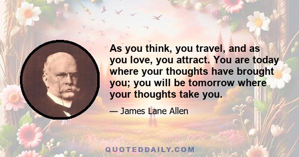 As you think, you travel, and as you love, you attract. You are today where your thoughts have brought you; you will be tomorrow where your thoughts take you.