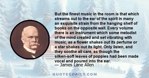 But the finest music in the room is that which streams out to the ear of the spirit in many an exquisite strain from the hanging shelf of books on the opposite wall. Every volume there is an instrument which some