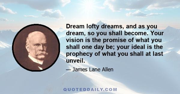 Dream lofty dreams, and as you dream, so you shall become. Your vision is the promise of what you shall one day be; your ideal is the prophecy of what you shall at last unveil.