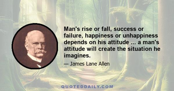 Man's rise or fall, success or failure, happiness or unhappiness depends on his attitude ... a man's attitude will create the situation he imagines.