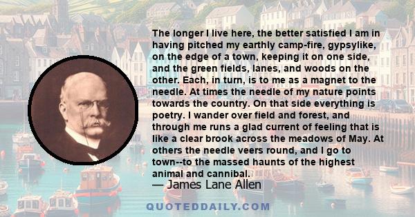 The longer I live here, the better satisfied I am in having pitched my earthly camp-fire, gypsylike, on the edge of a town, keeping it on one side, and the green fields, lanes, and woods on the other. Each, in turn, is