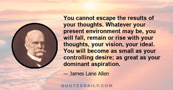 You cannot escape the results of your thoughts. Whatever your present environment may be, you will fall, remain or rise with your thoughts, your vision, your ideal. You will become as small as your controlling desire;