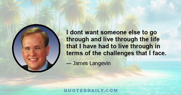 I dont want someone else to go through and live through the life that I have had to live through in terms of the challenges that I face.