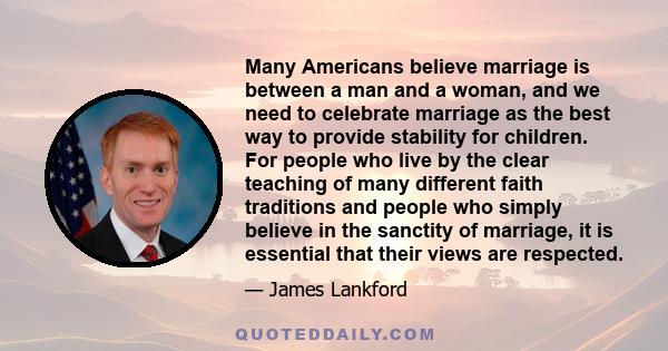 Many Americans believe marriage is between a man and a woman, and we need to celebrate marriage as the best way to provide stability for children. For people who live by the clear teaching of many different faith