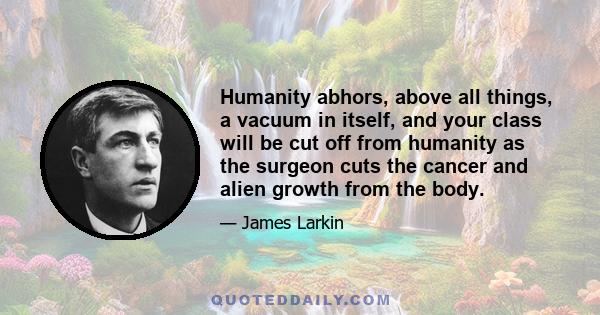 Humanity abhors, above all things, a vacuum in itself, and your class will be cut off from humanity as the surgeon cuts the cancer and alien growth from the body.