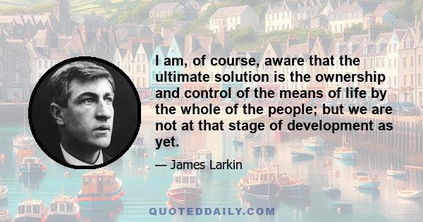 I am, of course, aware that the ultimate solution is the ownership and control of the means of life by the whole of the people; but we are not at that stage of development as yet.