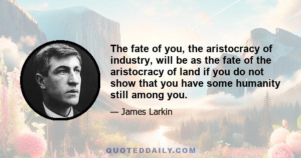 The fate of you, the aristocracy of industry, will be as the fate of the aristocracy of land if you do not show that you have some humanity still among you.