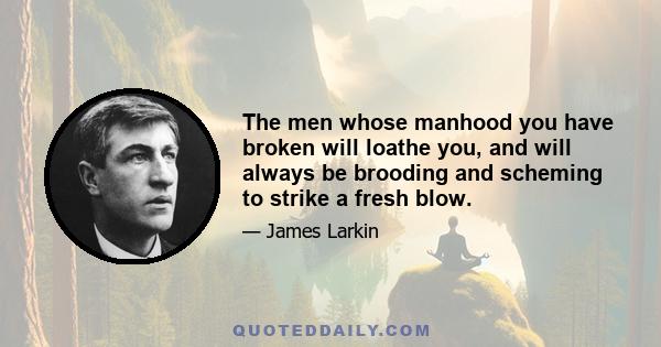 The men whose manhood you have broken will loathe you, and will always be brooding and scheming to strike a fresh blow.