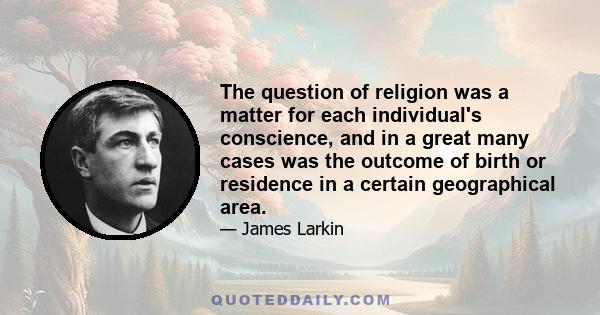 The question of religion was a matter for each individual's conscience, and in a great many cases was the outcome of birth or residence in a certain geographical area.