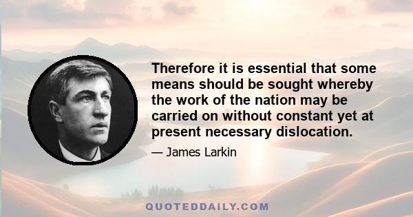 Therefore it is essential that some means should be sought whereby the work of the nation may be carried on without constant yet at present necessary dislocation.