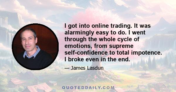 I got into online trading. It was alarmingly easy to do. I went through the whole cycle of emotions, from supreme self-confidence to total impotence. I broke even in the end.