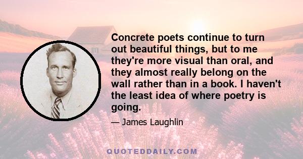 Concrete poets continue to turn out beautiful things, but to me they're more visual than oral, and they almost really belong on the wall rather than in a book. I haven't the least idea of where poetry is going.