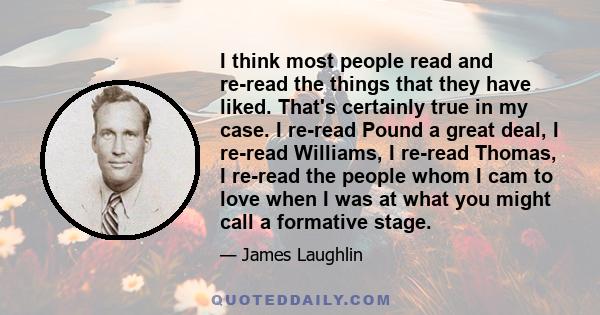 I think most people read and re-read the things that they have liked. That's certainly true in my case. I re-read Pound a great deal, I re-read Williams, I re-read Thomas, I re-read the people whom I cam to love when I