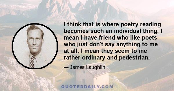 I think that is where poetry reading becomes such an individual thing. I mean I have friend who like poets who just don't say anything to me at all, I mean they seem to me rather ordinary and pedestrian.