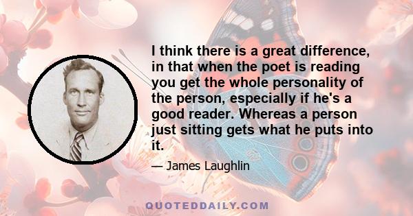 I think there is a great difference, in that when the poet is reading you get the whole personality of the person, especially if he's a good reader. Whereas a person just sitting gets what he puts into it.