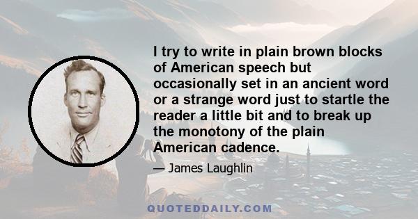 I try to write in plain brown blocks of American speech but occasionally set in an ancient word or a strange word just to startle the reader a little bit and to break up the monotony of the plain American cadence.