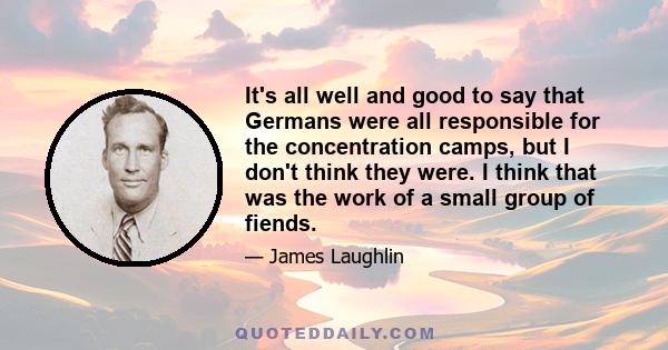 It's all well and good to say that Germans were all responsible for the concentration camps, but I don't think they were. I think that was the work of a small group of fiends.