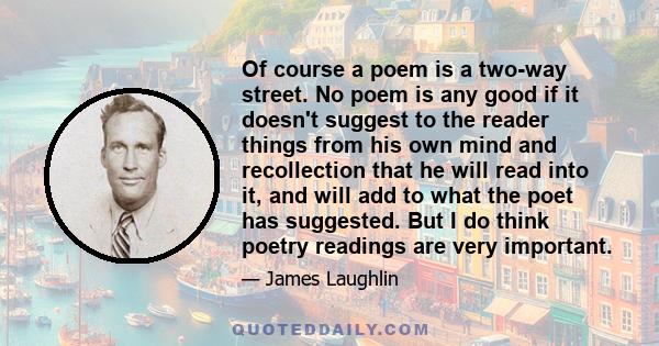 Of course a poem is a two-way street. No poem is any good if it doesn't suggest to the reader things from his own mind and recollection that he will read into it, and will add to what the poet has suggested. But I do