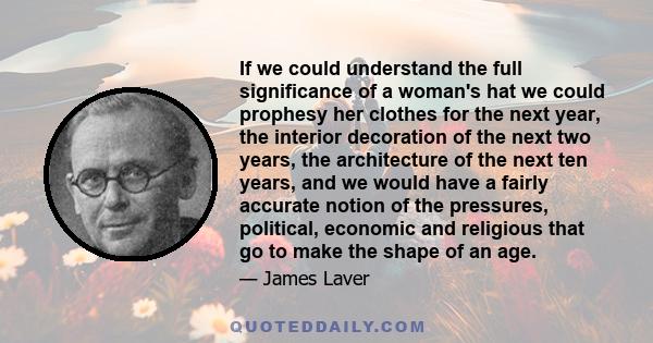 If we could understand the full significance of a woman's hat we could prophesy her clothes for the next year, the interior decoration of the next two years, the architecture of the next ten years, and we would have a