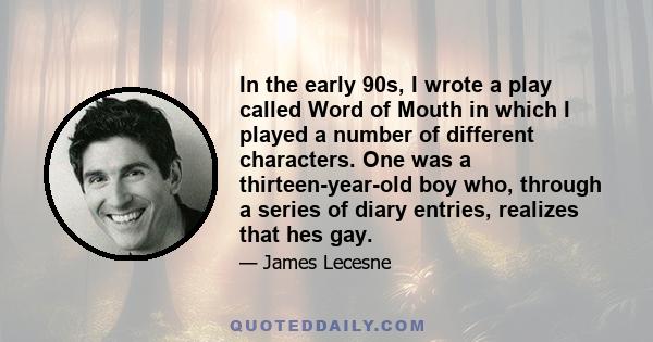 In the early 90s, I wrote a play called Word of Mouth in which I played a number of different characters. One was a thirteen-year-old boy who, through a series of diary entries, realizes that hes gay.