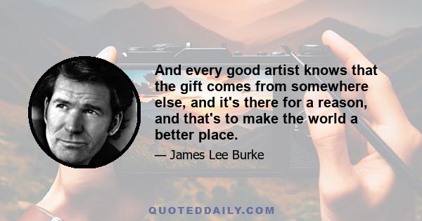 And every good artist knows that the gift comes from somewhere else, and it's there for a reason, and that's to make the world a better place.