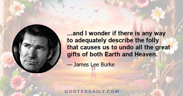 ...and I wonder if there is any way to adequately describe the folly that causes us to undo all the great gifts of both Earth and Heaven.