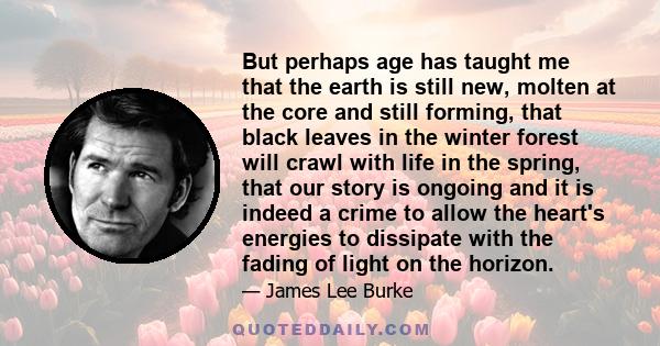 But perhaps age has taught me that the earth is still new, molten at the core and still forming, that black leaves in the winter forest will crawl with life in the spring, that our story is ongoing and it is indeed a