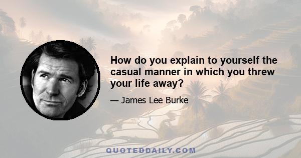 How do you explain to yourself the casual manner in which you threw your life away?