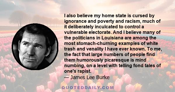 I also believe my home state is cursed by ignorance and poverty and racism, much of it deliberately inculcated to control a vulnerable electorate. And I believe many of the politicians in Louisiana are among the most