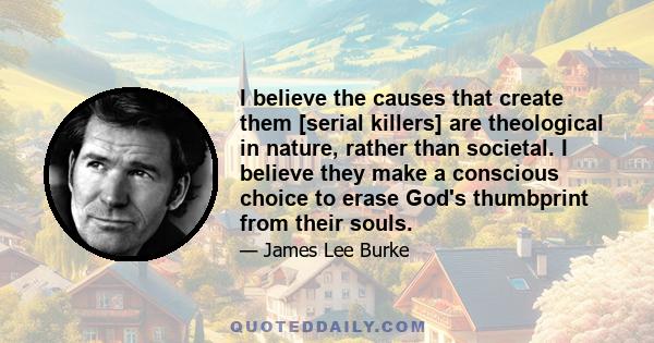 I believe the causes that create them [serial killers] are theological in nature, rather than societal. I believe they make a conscious choice to erase God's thumbprint from their souls.