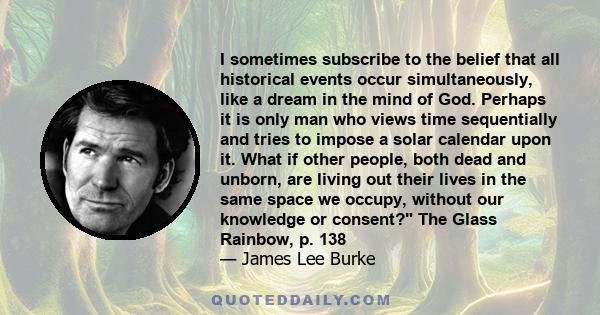 I sometimes subscribe to the belief that all historical events occur simultaneously, like a dream in the mind of God. Perhaps it is only man who views time sequentially and tries to impose a solar calendar upon it. What 