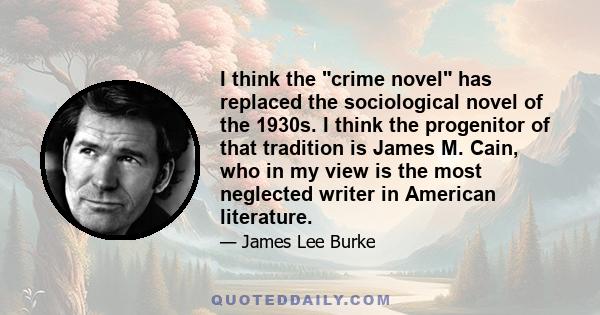 I think the crime novel has replaced the sociological novel of the 1930s. I think the progenitor of that tradition is James M. Cain, who in my view is the most neglected writer in American literature.