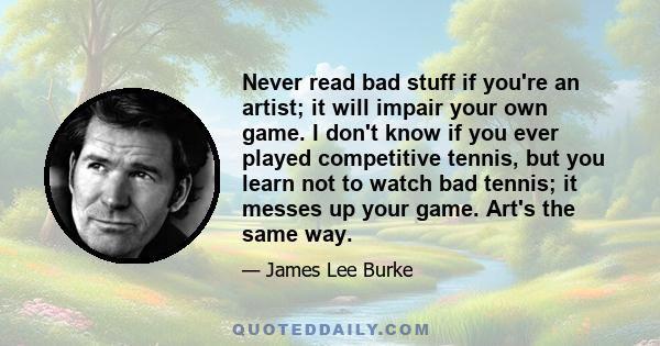 Never read bad stuff if you're an artist; it will impair your own game. I don't know if you ever played competitive tennis, but you learn not to watch bad tennis; it messes up your game. Art's the same way.