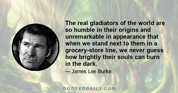 The real gladiators of the world are so humble in their origins and unremarkable in appearance that when we stand next to them in a grocery-store line, we never guess how brightly their souls can burn in the dark.