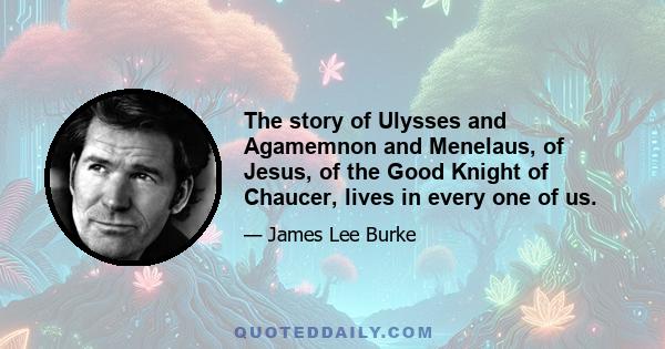 The story of Ulysses and Agamemnon and Menelaus, of Jesus, of the Good Knight of Chaucer, lives in every one of us.