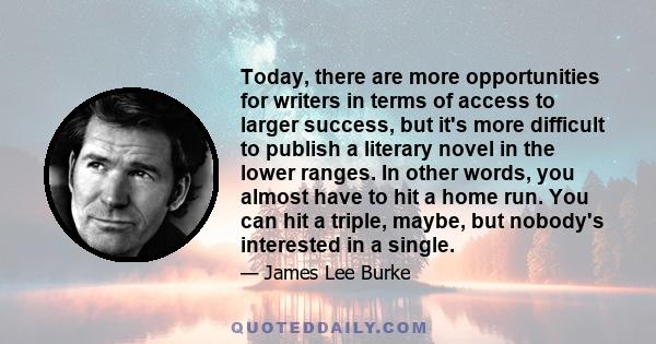 Today, there are more opportunities for writers in terms of access to larger success, but it's more difficult to publish a literary novel in the lower ranges. In other words, you almost have to hit a home run. You can