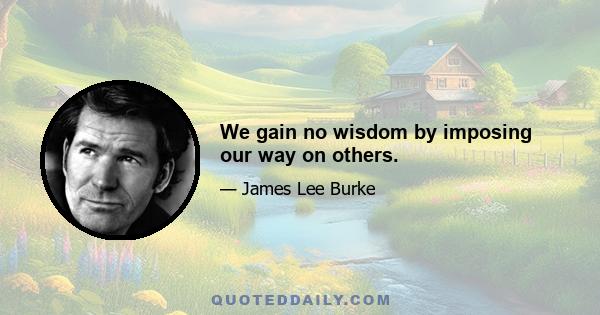 We gain no wisdom by imposing our way on others.