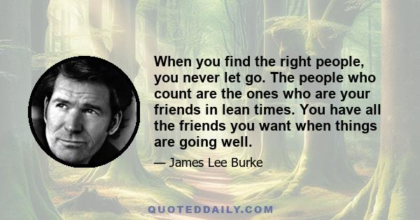 When you find the right people, you never let go. The people who count are the ones who are your friends in lean times. You have all the friends you want when things are going well.