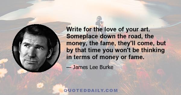 Write for the love of your art. Someplace down the road, the money, the fame, they'll come, but by that time you won't be thinking in terms of money or fame.