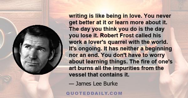 writing is like being in love. You never get better at it or learn more about it. The day you think you do is the day you lose it. Robert Frost called his work a lover's quarrel with the world. It's ongoing. It has