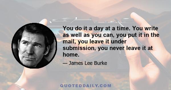 You do it a day at a time. You write as well as you can, you put it in the mail, you leave it under submission, you never leave it at home.