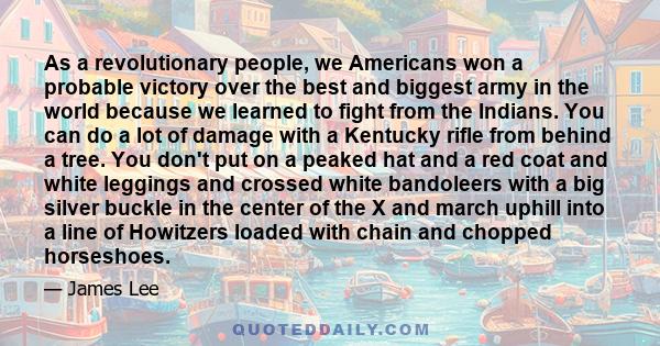 As a revolutionary people, we Americans won a probable victory over the best and biggest army in the world because we learned to fight from the Indians. You can do a lot of damage with a Kentucky rifle from behind a