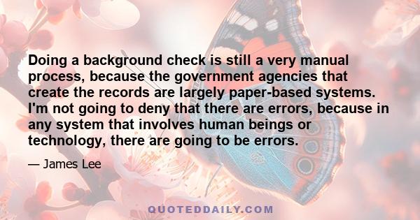 Doing a background check is still a very manual process, because the government agencies that create the records are largely paper-based systems. I'm not going to deny that there are errors, because in any system that