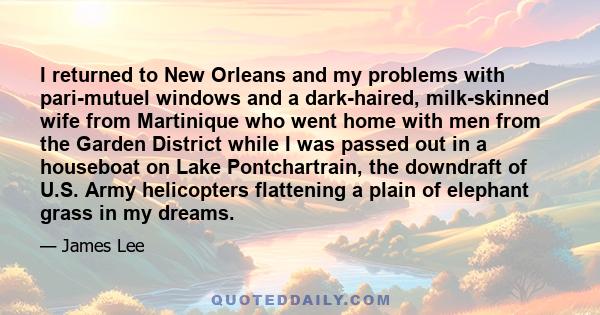 I returned to New Orleans and my problems with pari-mutuel windows and a dark-haired, milk-skinned wife from Martinique who went home with men from the Garden District while I was passed out in a houseboat on Lake