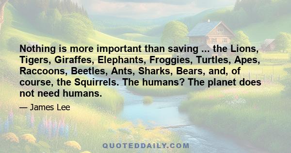 Nothing is more important than saving ... the Lions, Tigers, Giraffes, Elephants, Froggies, Turtles, Apes, Raccoons, Beetles, Ants, Sharks, Bears, and, of course, the Squirrels. The humans? The planet does not need