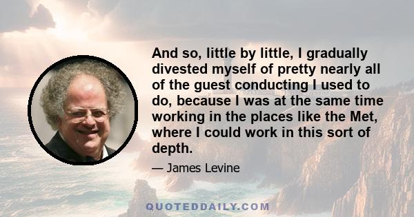 And so, little by little, I gradually divested myself of pretty nearly all of the guest conducting I used to do, because I was at the same time working in the places like the Met, where I could work in this sort of