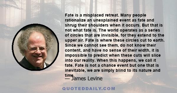 Fate is a misplaced retreat. Many people rationalize an unexplained event as fate and shrug their shoulders when it occurs. But that is not what fate is. The world operates as a series of circles that are invisible, for 