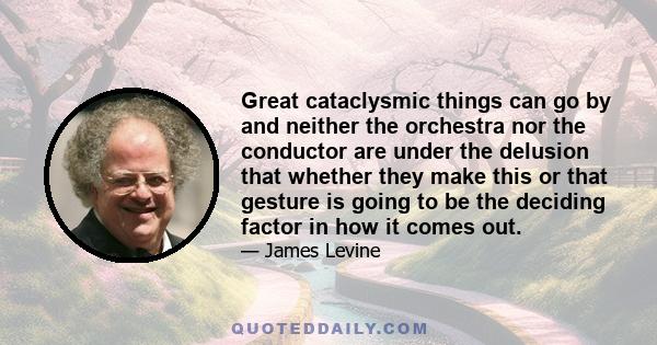 Great cataclysmic things can go by and neither the orchestra nor the conductor are under the delusion that whether they make this or that gesture is going to be the deciding factor in how it comes out.