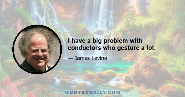 I have a big problem with conductors who gesture a lot.